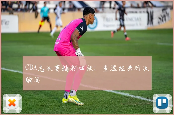CBA总决赛精彩回放:重温经典对决瞬间