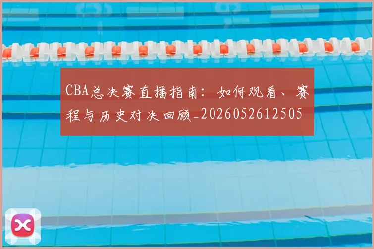 CBA总决赛直播指南：如何观看、赛程与历史对决回顾_20260526125050