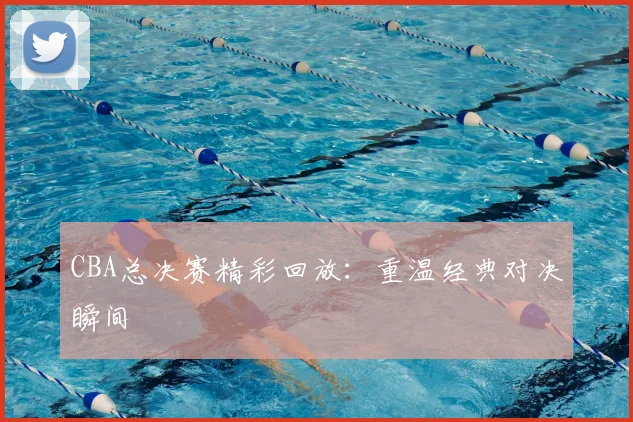 CBA总决赛精彩回放：重温经典对决瞬间